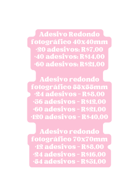 Adesivo Redondo fotográfico 40x40mm 20 adesivos R 7 00 40 adesivos R 14 00 60 adesivos R 21 00 Adesivo redondo fotográfico 55x55mm 24 adesivos R 8 00 36 adesivos R 12 00 60 adesivos R 21 00 120 adesivos R 40 00 Adesivo redondo fotográfico 70x70mm 12 adesivos R 8 00 24 adesivos R 16 00 54 adesivos R 31 00