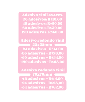 Adesivo vinil 4x4cm 20 adesivos R 10 00 40 adesivos R 20 00 60 adesivos R 30 00 120 adesivos R 60 00 Adesivo redondo vinil 55x55mm 24 adesivos R 14 00 36 adesivos R 28 00 60 adesivos R 34 00 120 adesivos R 68 00 Adesivo redondo vinil 70x70mm 12 adesivos R 14 00 24 adesivos R 28 00 54 adesivos R 62 00